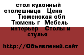 стол кухонный - столешница › Цена ­ 7 000 - Тюменская обл., Тюмень г. Мебель, интерьер » Столы и стулья   